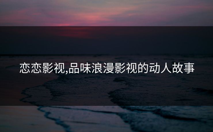 恋恋影视,品味浪漫影视的动人故事