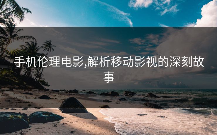 手机伦理电影,解析移动影视的深刻故事
