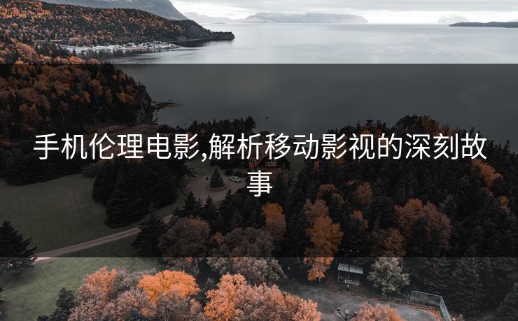 手机伦理电影,解析移动影视的深刻故事
