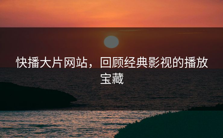 快播大片网站，回顾经典影视的播放宝藏