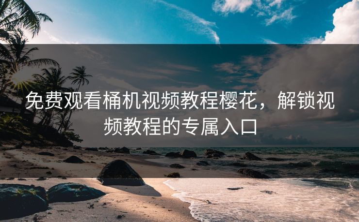 免费观看桶机视频教程樱花，解锁视频教程的专属入口