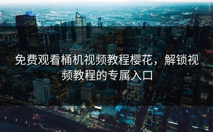 免费观看桶机视频教程樱花，解锁视频教程的专属入口