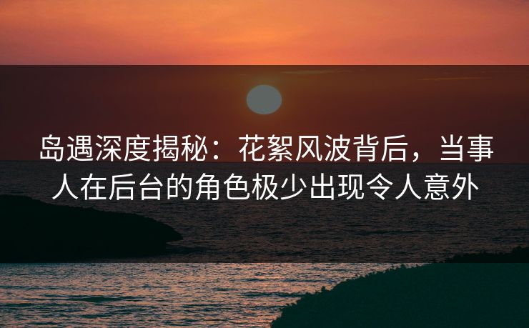 岛遇深度揭秘：花絮风波背后，当事人在后台的角色极少出现令人意外