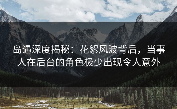 岛遇深度揭秘：花絮风波背后，当事人在后台的角色极少出现令人意外