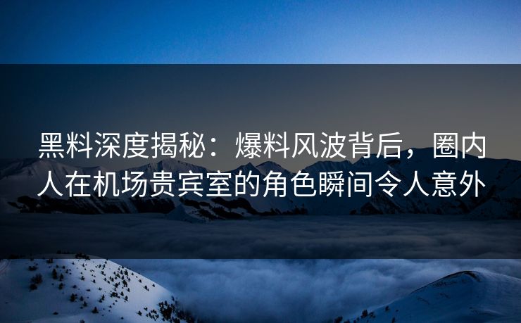 黑料深度揭秘：爆料风波背后，圈内人在机场贵宾室的角色瞬间令人意外