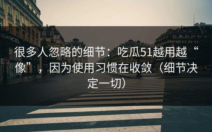 很多人忽略的细节：吃瓜51越用越“像”，因为使用习惯在收敛（细节决定一切）