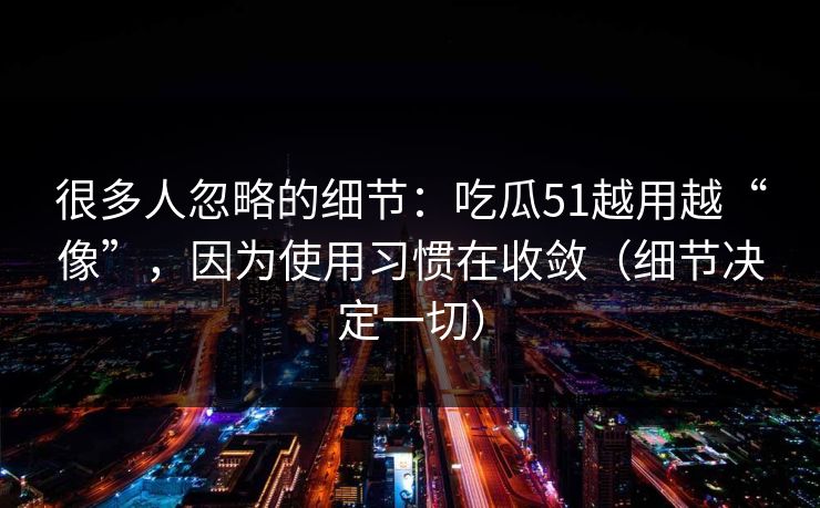 很多人忽略的细节：吃瓜51越用越“像”，因为使用习惯在收敛（细节决定一切）