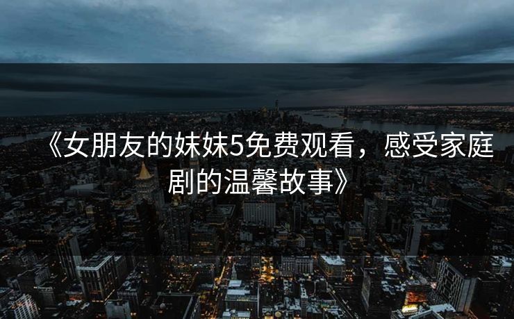 《女朋友的妺妺5免费观看，感受家庭剧的温馨故事》