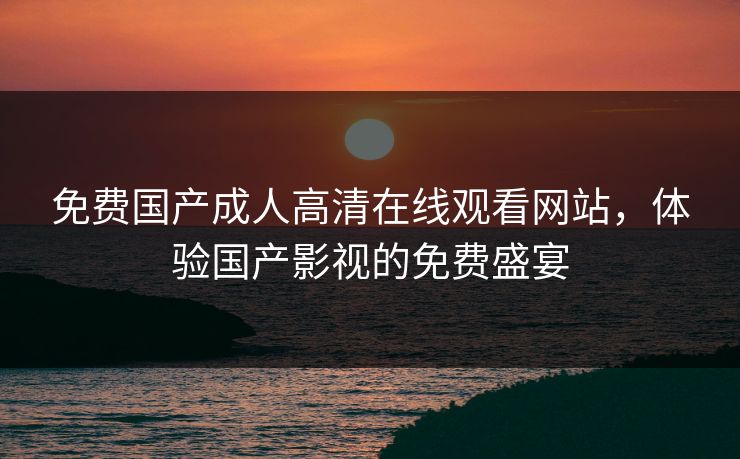 免费国产成人高清在线观看网站，体验国产影视的免费盛宴