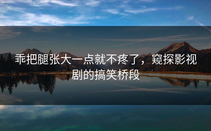 乖把腿张大一点就不疼了，窥探影视剧的搞笑桥段