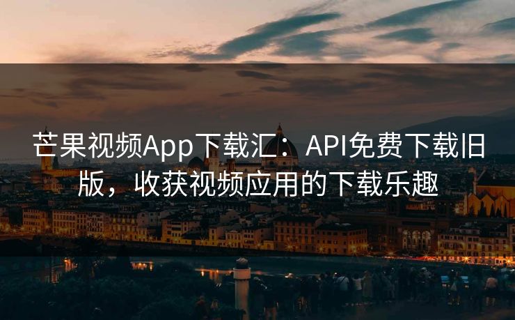 芒果视频App下载汇：API免费下载旧版，收获视频应用的下载乐趣