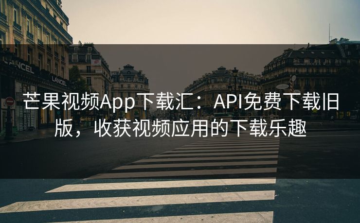 芒果视频App下载汇：API免费下载旧版，收获视频应用的下载乐趣