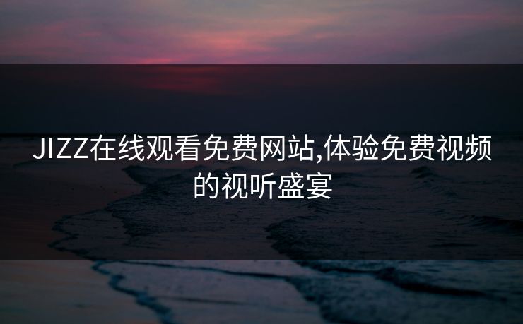 JIZZ在线观看免费网站,体验免费视频的视听盛宴