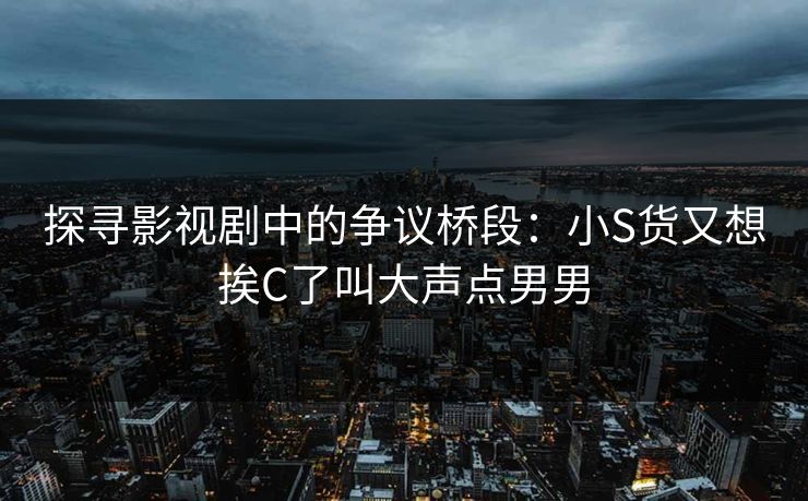 探寻影视剧中的争议桥段：小S货又想挨C了叫大声点男男