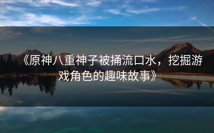 《原神八重神子被捅流口水，挖掘游戏角色的趣味故事》