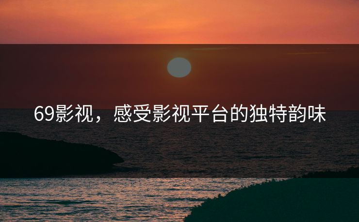 69影视,感受影视平台的独特韵味 69影视,感受影视平台的独特韵味