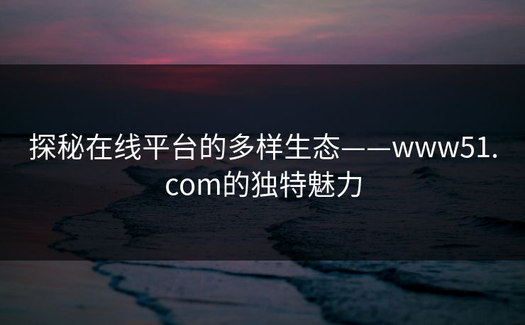 探秘在线平台的多样生态——www51.com的独特魅力