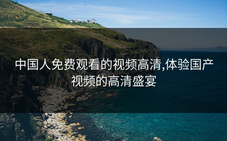 中国人免费观看的视频高清,体验国产视频的高清盛宴 中国人免费观看的视频高清,体验国产视频的高清盛宴