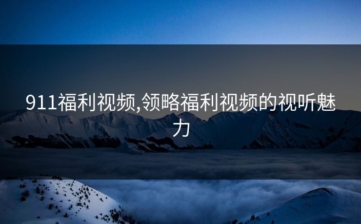 911福利视频,领略福利视频的视听魅力