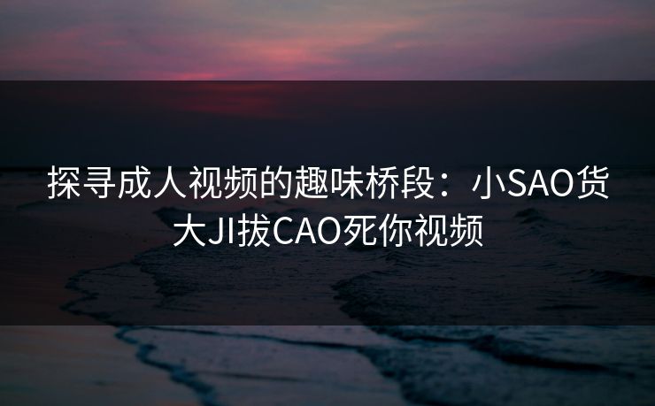 探寻成人视频的趣味桥段：小SAO货大JI拔CAO死你视频