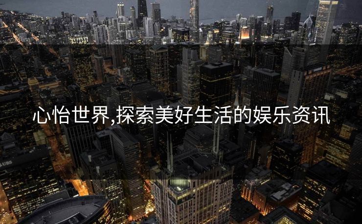 心怡世界,探索美好生活的娱乐资讯