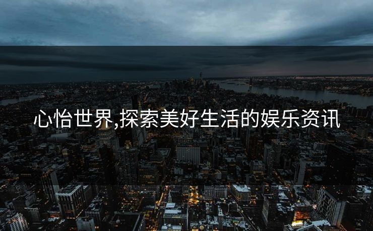 心怡世界,探索美好生活的娱乐资讯
