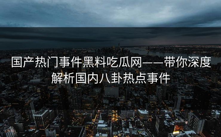 国产热门事件黑料吃瓜网——带你深度解析国内八卦热点事件