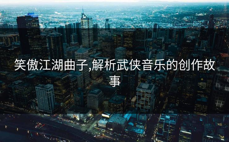 笑傲江湖曲子,解析武侠音乐的创作故事