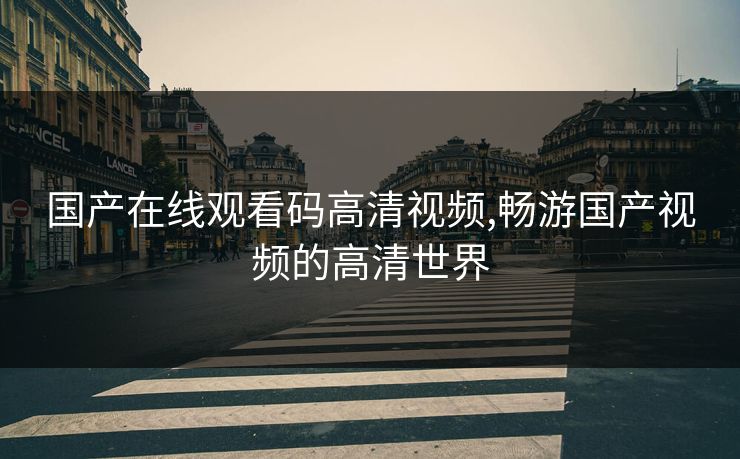 国产在线观看码高清视频,畅游国产视频的高清世界