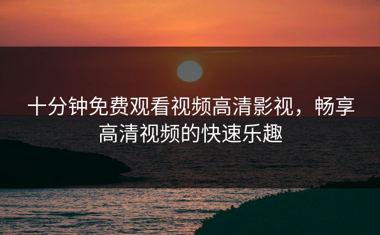 十分钟免费观看视频高清影视，畅享高清视频的快速乐趣