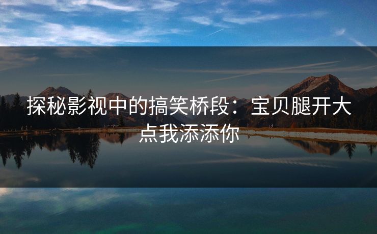 探秘影视中的搞笑桥段：宝贝腿开大点我添添你