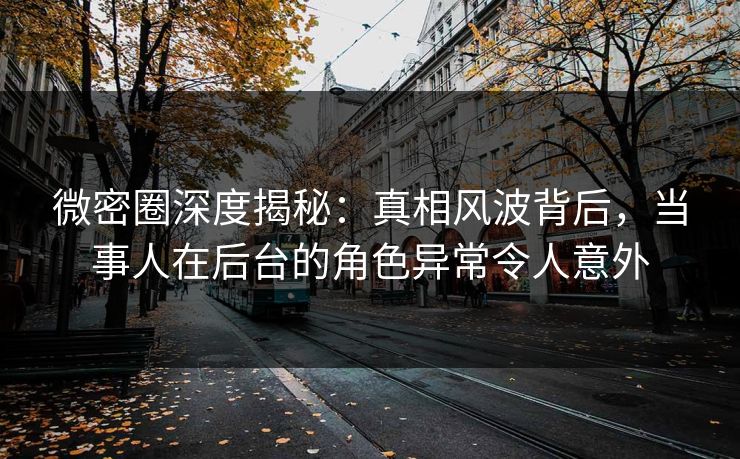 微密圈深度揭秘：真相风波背后，当事人在后台的角色异常令人意外