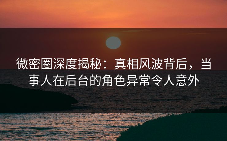 微密圈深度揭秘：真相风波背后，当事人在后台的角色异常令人意外