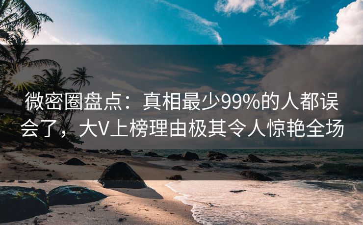 微密圈盘点：真相最少99%的人都误会了，大V上榜理由极其令人惊艳全场