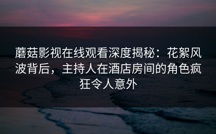 蘑菇影视在线观看深度揭秘：花絮风波背后，主持人在酒店房间的角色疯狂令人意外