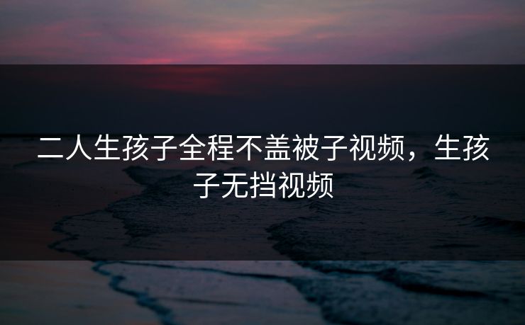 二人生孩子全程不盖被子视频，生孩子无挡视频