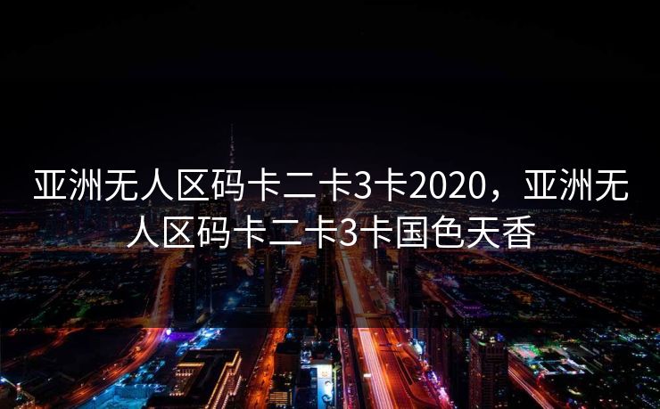 亚洲无人区码卡二卡3卡2020，亚洲无人区码卡二卡3卡国色天香