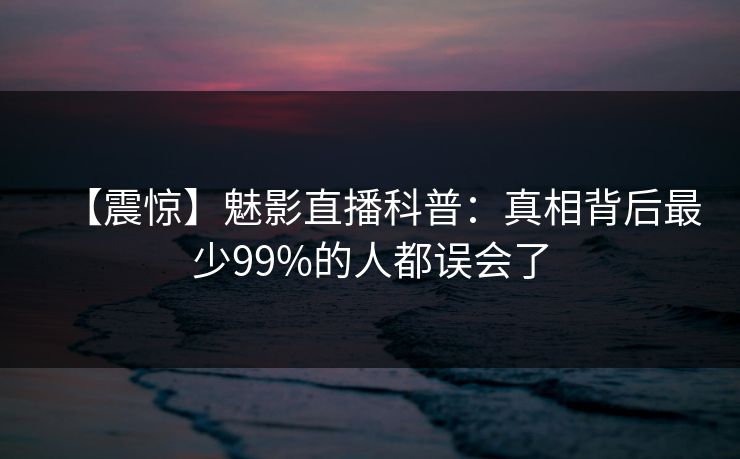 【震惊】魅影直播科普：真相背后最少99%的人都误会了