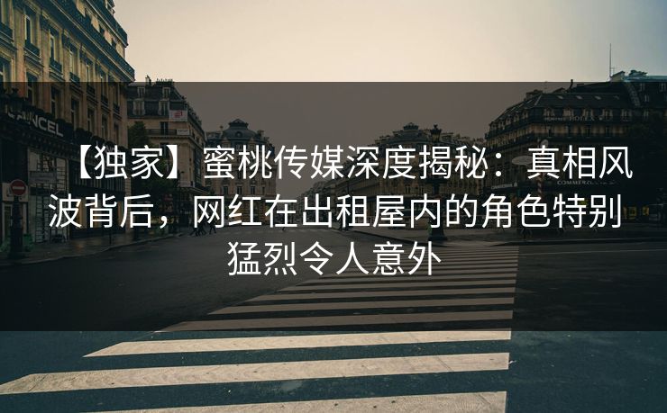 【独家】蜜桃传媒深度揭秘:真相风波背后,网红在出租屋内的角色特别猛烈令人意外 【独家】蜜桃传媒深度揭秘:真相风波背后,网红在出租屋内的角色特别猛烈令人意外