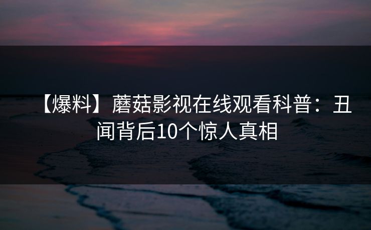 【爆料】蘑菇影视在线观看科普:丑闻背后10个惊人真相 【爆料】蘑菇影视在线观看科普:丑闻背后10个惊人真相