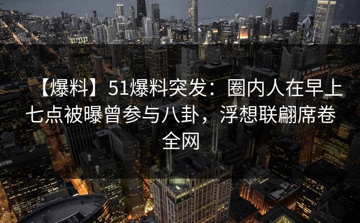【爆料】51爆料突发：圈内人在早上七点被曝曾参与八卦，浮想联翩席卷全网