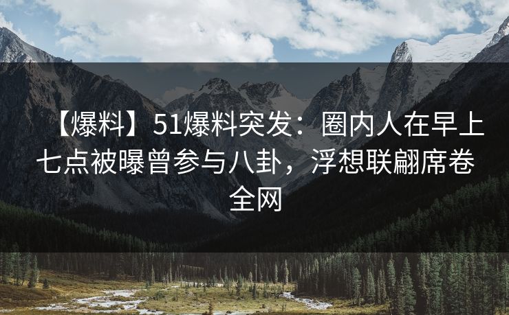 【爆料】51爆料突发：圈内人在早上七点被曝曾参与八卦，浮想联翩席卷全网