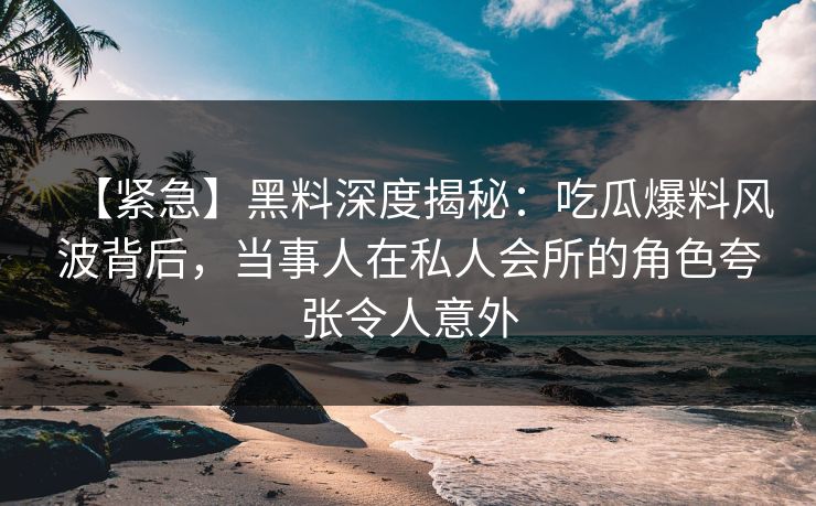 【紧急】黑料深度揭秘：吃瓜爆料风波背后，当事人在私人会所的角色夸张令人意外