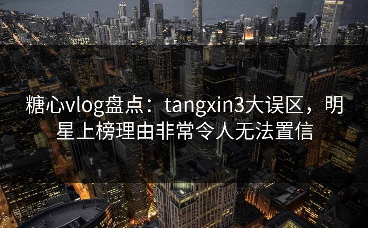 糖心vlog盘点：tangxin3大误区，明星上榜理由非常令人无法置信