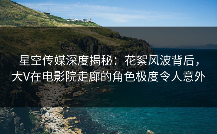星空传媒深度揭秘：花絮风波背后，大V在电影院走廊的角色极度令人意外
