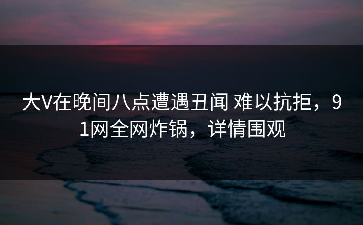 大V在晚间八点遭遇丑闻 难以抗拒，91网全网炸锅，详情围观