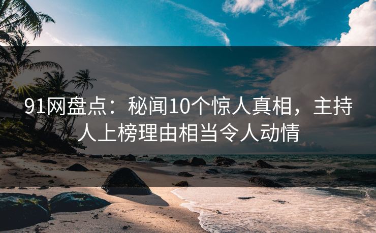 91网盘点：秘闻10个惊人真相，主持人上榜理由相当令人动情