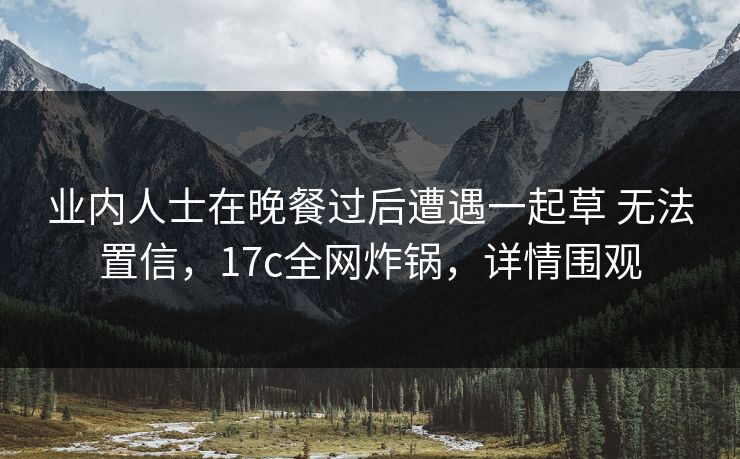 业内人士在晚餐过后遭遇一起草 无法置信，17c全网炸锅，详情围观