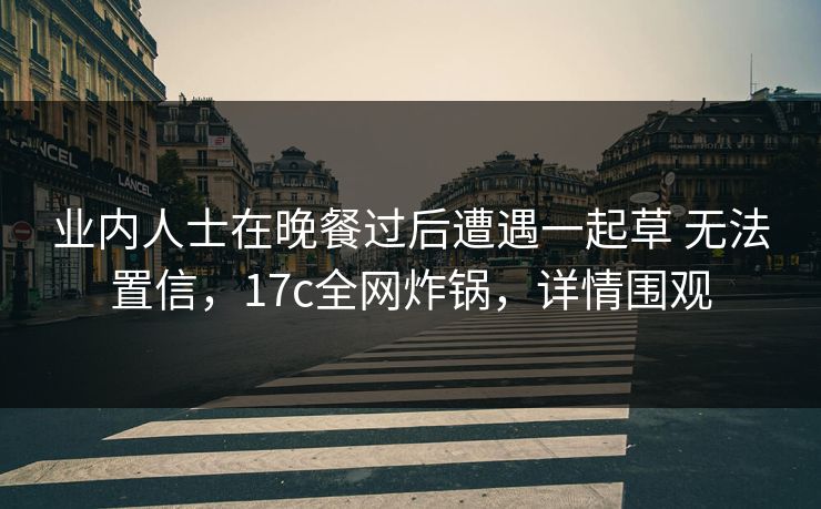 业内人士在晚餐过后遭遇一起草 无法置信，17c全网炸锅，详情围观