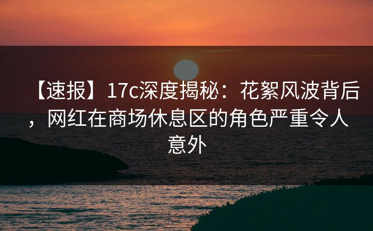 【速报】17c深度揭秘：花絮风波背后，网红在商场休息区的角色严重令人意外